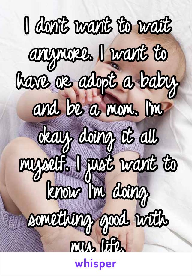 I don't want to wait anymore. I want to have or adopt a baby and be a mom. I'm okay doing it all myself. I just want to know I'm doing something good with my life.