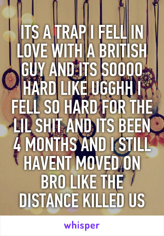 ITS A TRAP I FELL IN LOVE WITH A BRITISH GUY AND ITS SOOOO HARD LIKE UGGHH I FELL SO HARD FOR THE LIL SHIT AND ITS BEEN 4 MONTHS AND I STILL HAVENT MOVED ON BRO LIKE THE DISTANCE KILLED US