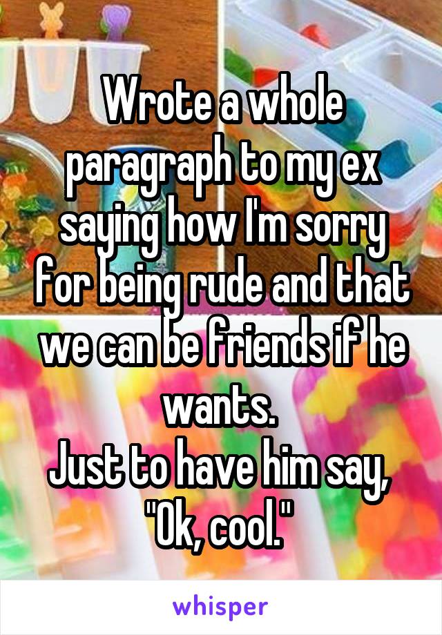 Wrote a whole paragraph to my ex saying how I'm sorry for being rude and that we can be friends if he wants. 
Just to have him say, 
"Ok, cool." 