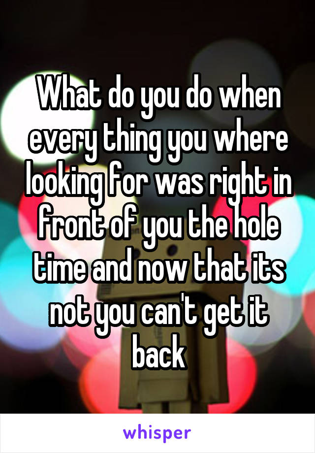 What do you do when every thing you where looking for was right in front of you the hole time and now that its not you can't get it back