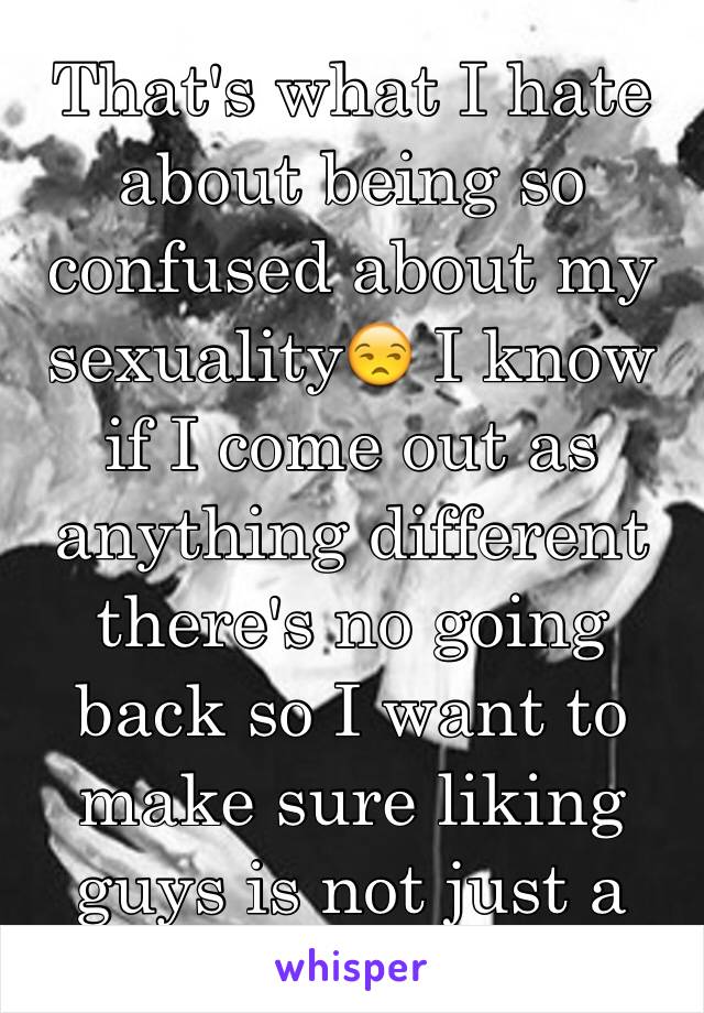 That's what I hate about being so confused about my sexuality😒 I know if I come out as anything different there's no going back so I want to make sure liking guys is not just a "stage" for me. 