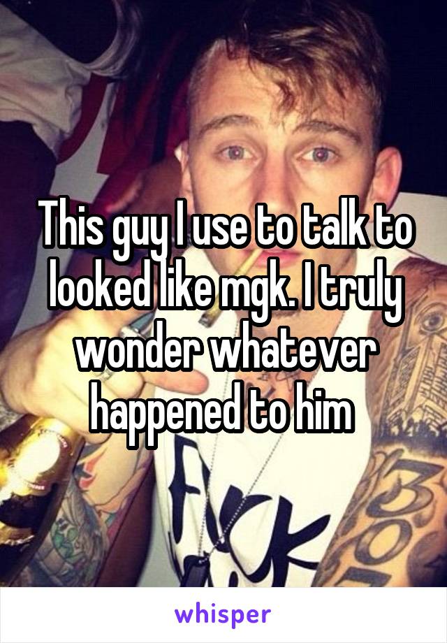 This guy I use to talk to looked like mgk. I truly wonder whatever happened to him 