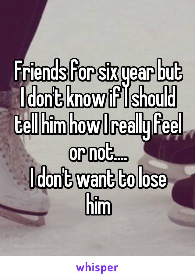 Friends for six year but I don't know if I should tell him how I really feel or not....
I don't want to lose him