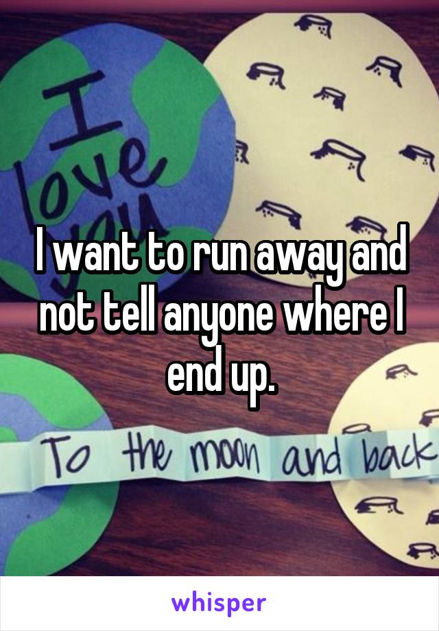 I want to run away and not tell anyone where I end up.