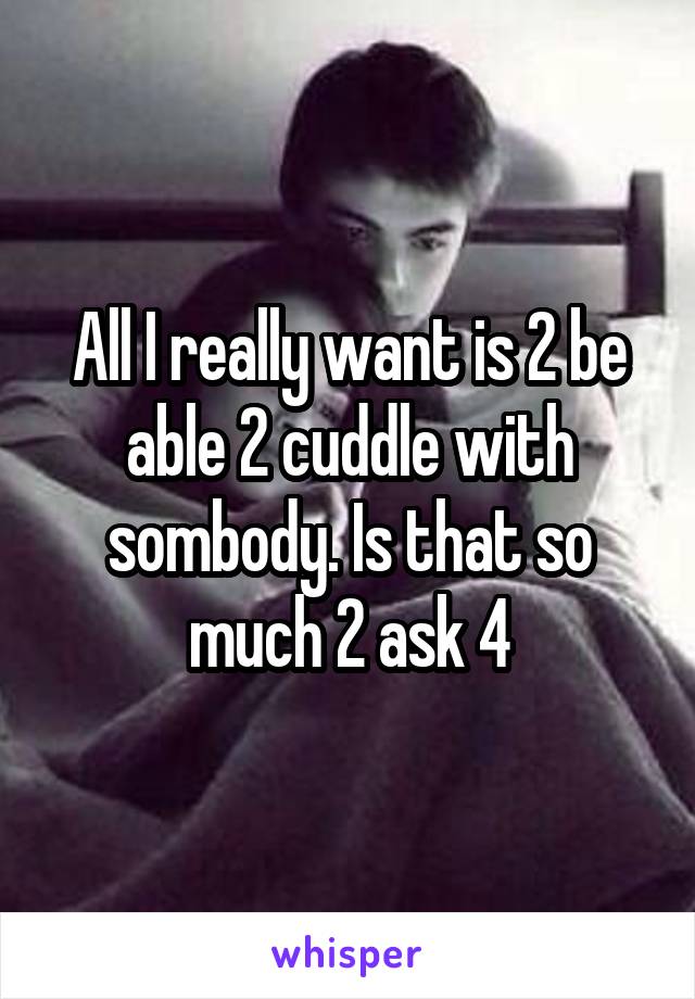 All I really want is 2 be able 2 cuddle with sombody. Is that so much 2 ask 4