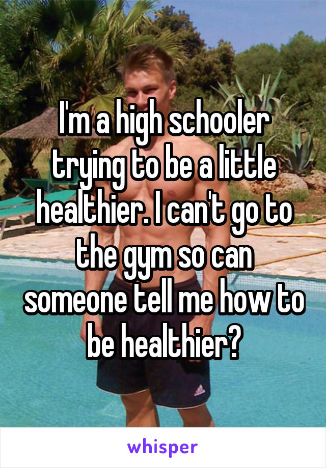 I'm a high schooler trying to be a little healthier. I can't go to the gym so can someone tell me how to be healthier?