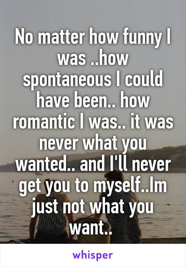 No matter how funny I was ..how spontaneous I could have been.. how romantic I was.. it was never what you wanted.. and I'll never get you to myself..Im just not what you want.. 