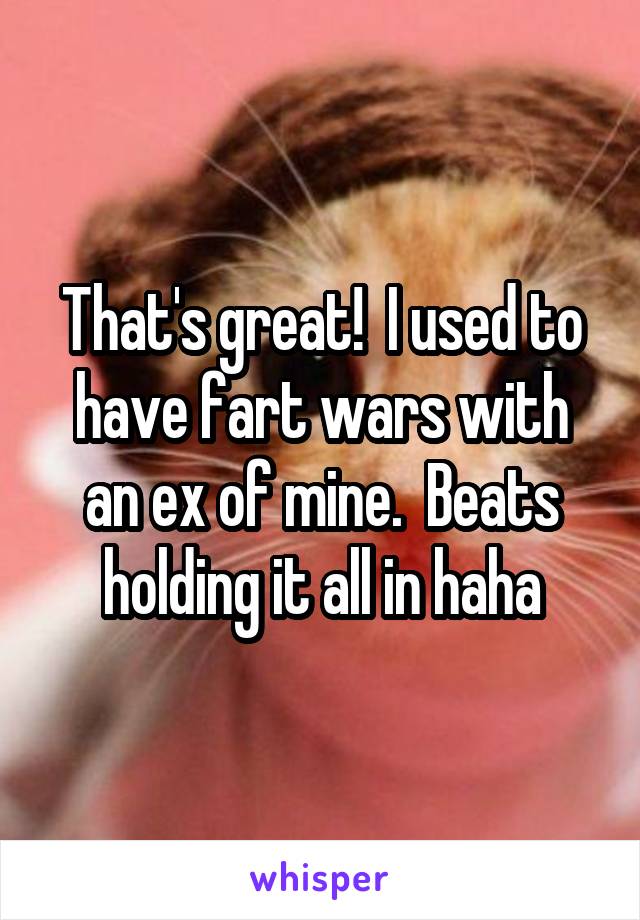 That's great!  I used to have fart wars with an ex of mine.  Beats holding it all in haha