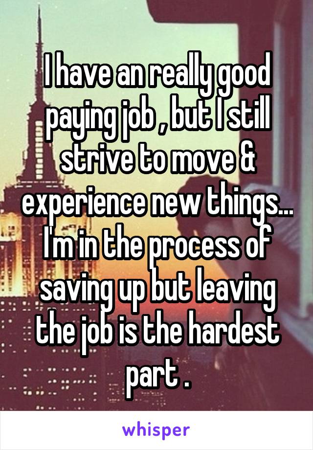 I have an really good paying job , but I still strive to move & experience new things... I'm in the process of saving up but leaving the job is the hardest part .