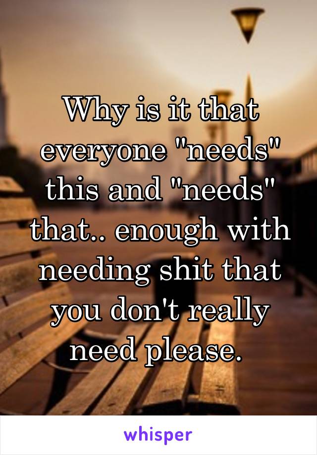 Why is it that everyone "needs" this and "needs" that.. enough with needing shit that you don't really need please. 