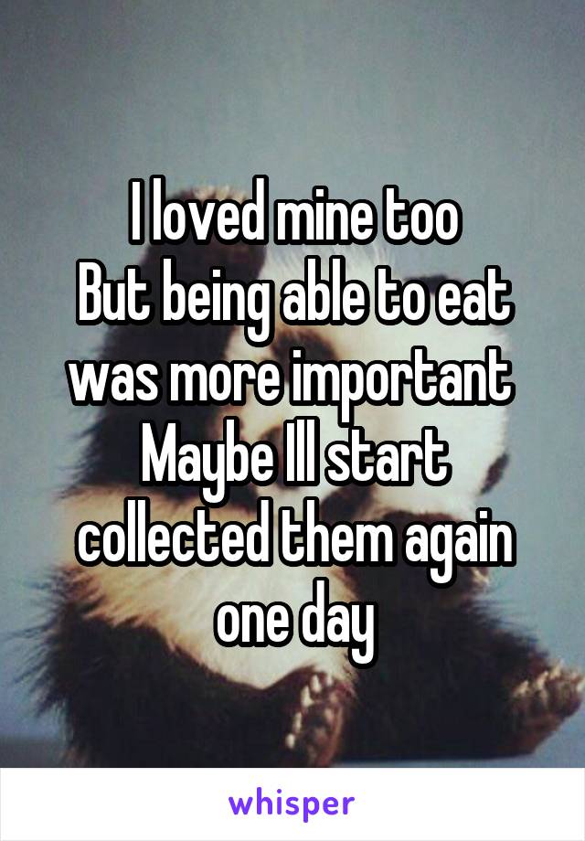 I loved mine too
But being able to eat was more important 
Maybe Ill start collected them again one day