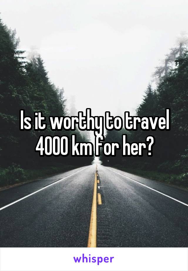 Is it worthy to travel 4000 km for her?