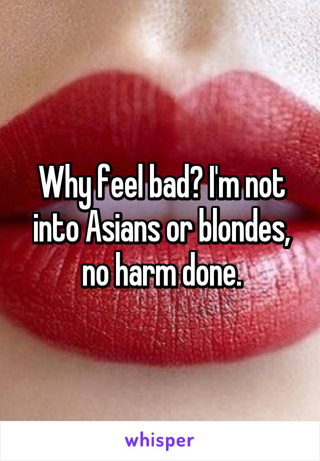 Why feel bad? I'm not into Asians or blondes, no harm done.