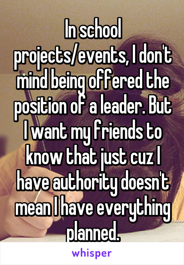 In school projects/events, I don't mind being offered the position of a leader. But I want my friends to know that just cuz I have authority doesn't mean I have everything planned.