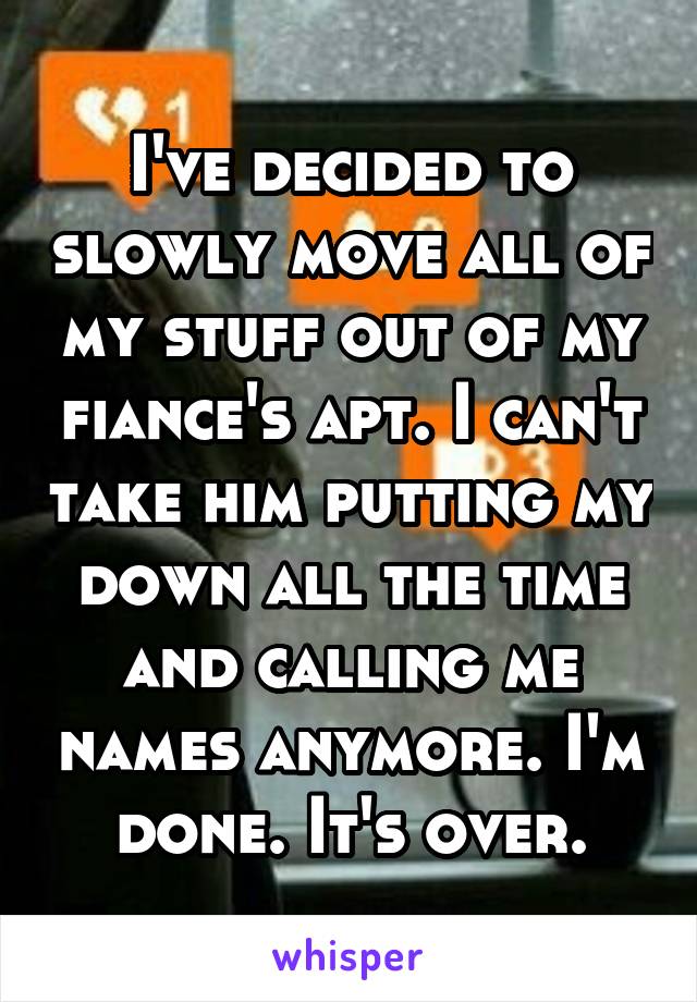 I've decided to slowly move all of my stuff out of my fiance's apt. I can't take him putting my down all the time and calling me names anymore. I'm done. It's over.