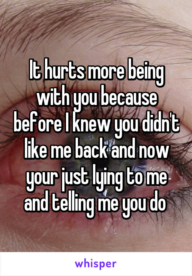 It hurts more being with you because before I knew you didn't like me back and now your just lying to me and telling me you do 