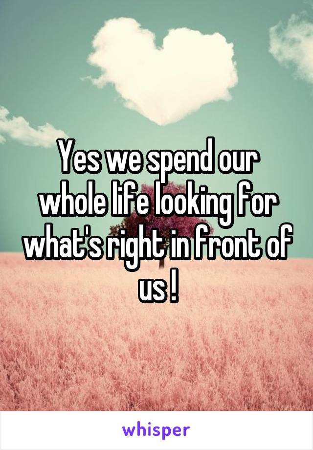 Yes we spend our whole life looking for what's right in front of us !