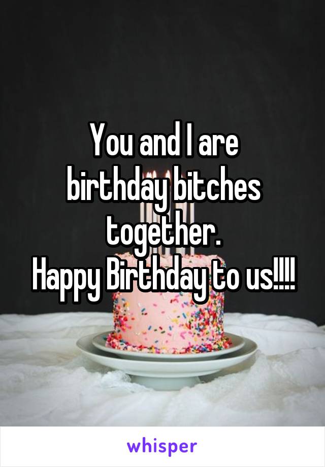 You and I are
birthday bitches together.
Happy Birthday to us!!!!
