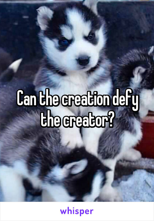 Can the creation defy the creator?