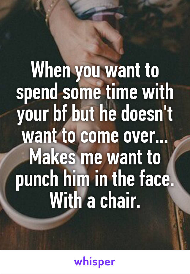 When you want to spend some time with your bf but he doesn't want to come over...
Makes me want to punch him in the face. With a chair.