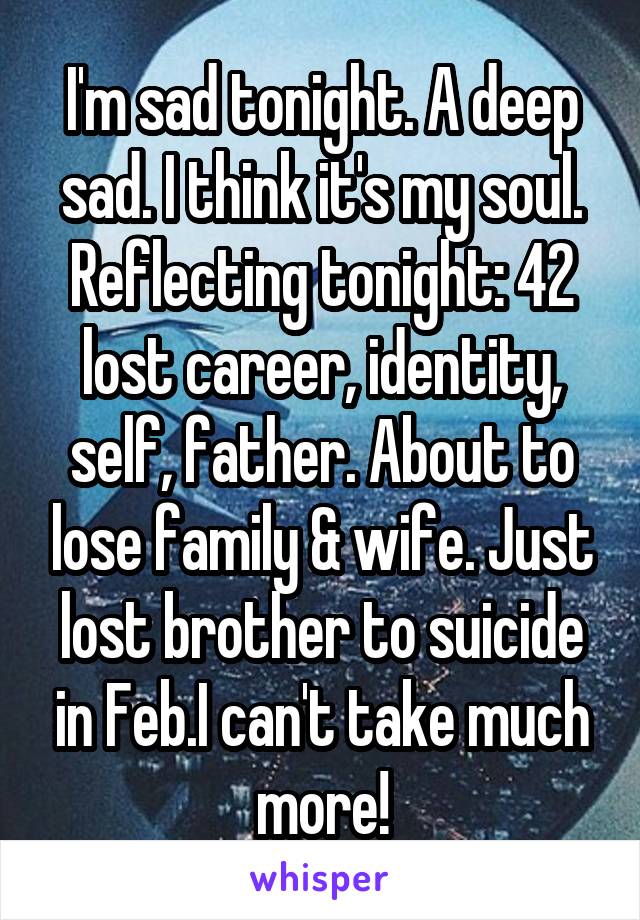 I'm sad tonight. A deep sad. I think it's my soul. Reflecting tonight: 42 lost career, identity, self, father. About to lose family & wife. Just lost brother to suicide in Feb.I can't take much more!