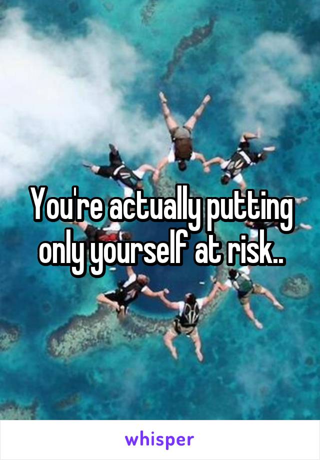 You're actually putting only yourself at risk..