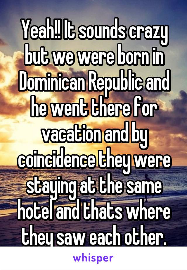 Yeah!! It sounds crazy but we were born in Dominican Republic and he went there for vacation and by coincidence they were staying at the same hotel and thats where they saw each other.