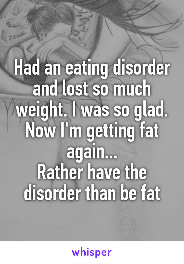 Had an eating disorder and lost so much weight. I was so glad. Now I'm getting fat again...
Rather have the disorder than be fat