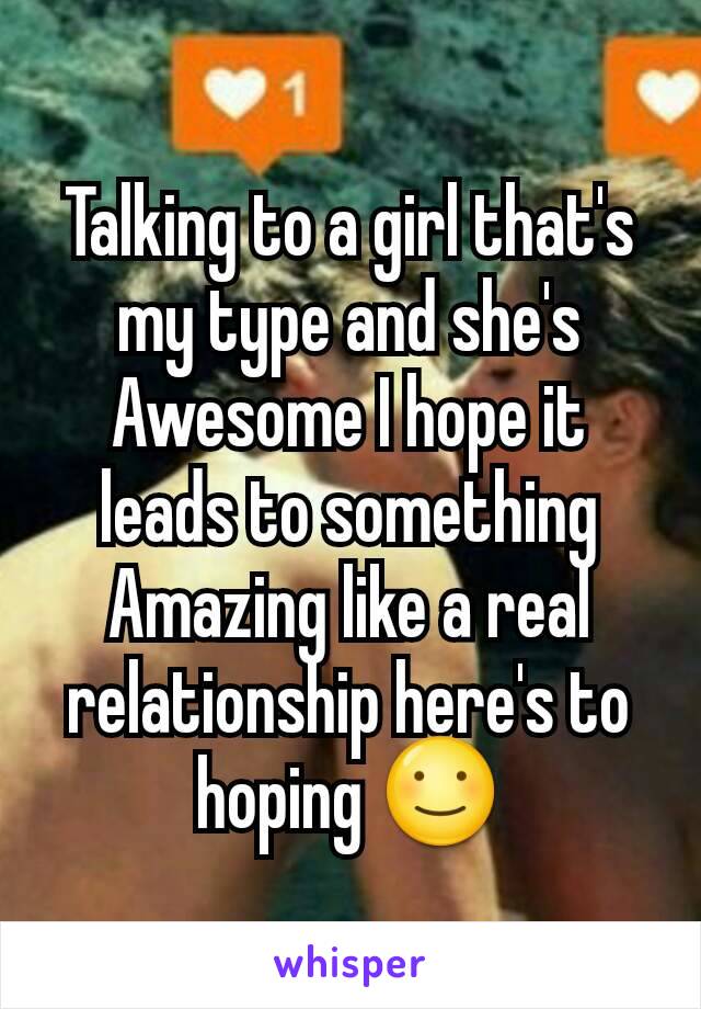 Talking to a girl that's my type and she's Awesome I hope it leads to something Amazing like a real relationship here's to hoping ☺