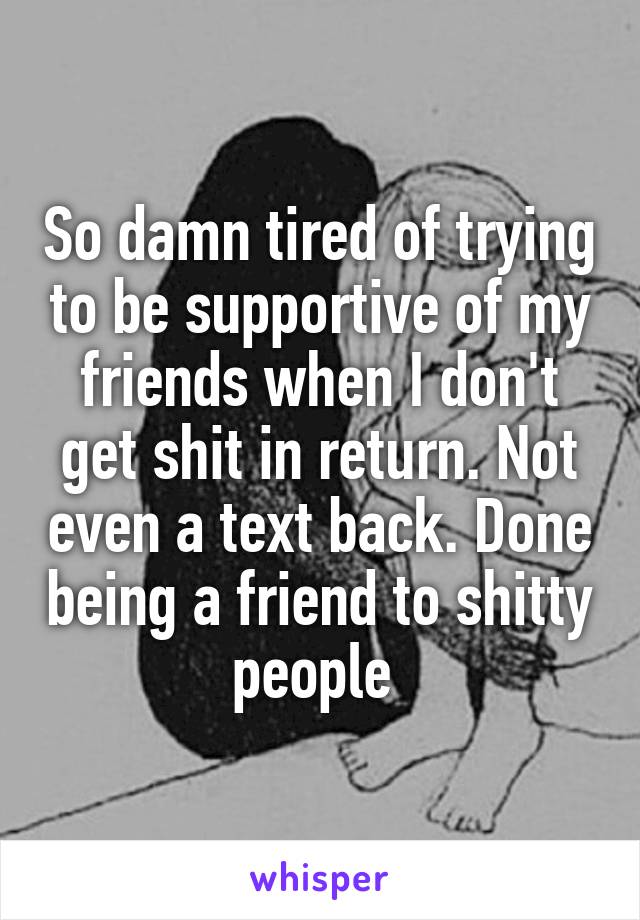 So damn tired of trying to be supportive of my friends when I don't get shit in return. Not even a text back. Done being a friend to shitty people 