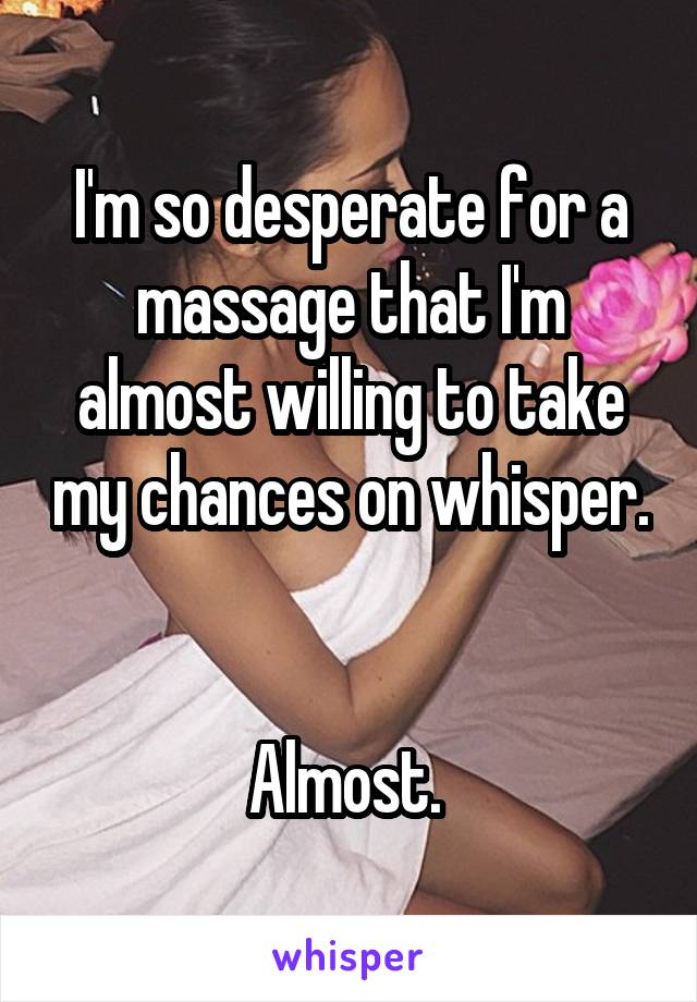 I'm so desperate for a massage that I'm almost willing to take my chances on whisper. 

Almost. 