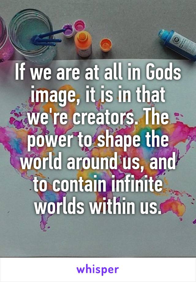 If we are at all in Gods image, it is in that we're creators. The power to shape the world around us, and to contain infinite worlds within us.