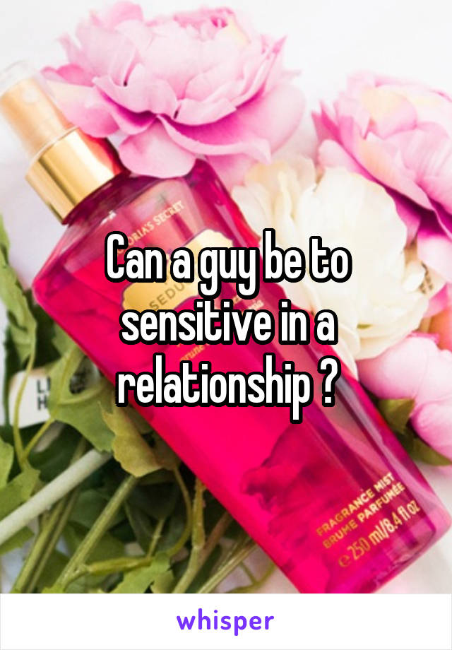 Can a guy be to sensitive in a relationship ?