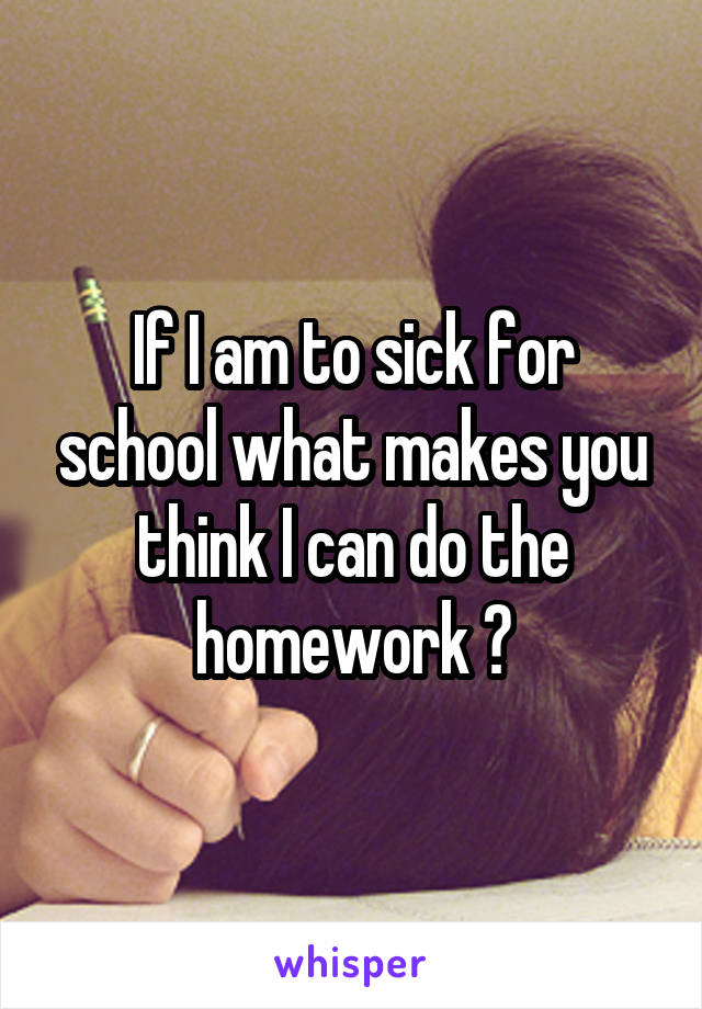 If I am to sick for school what makes you think I can do the homework ?