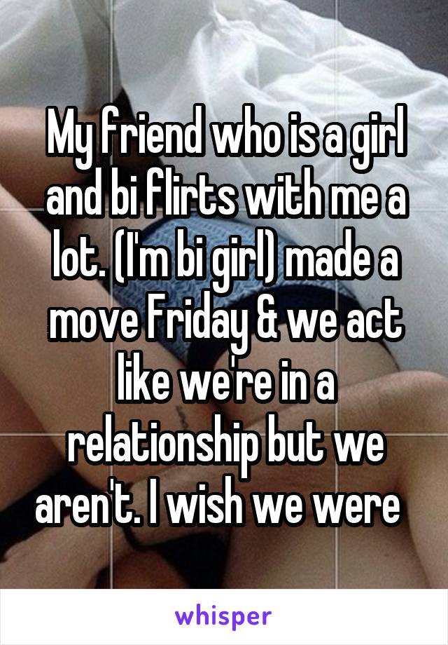 My friend who is a girl and bi flirts with me a lot. (I'm bi girl) made a move Friday & we act like we're in a relationship but we aren't. I wish we were  