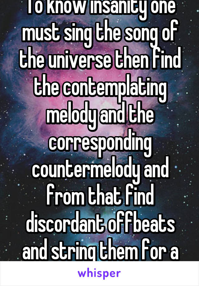 To know insanity one must sing the song of the universe then find the contemplating melody and the corresponding countermelody and from that find discordant offbeats and string them for a greater song