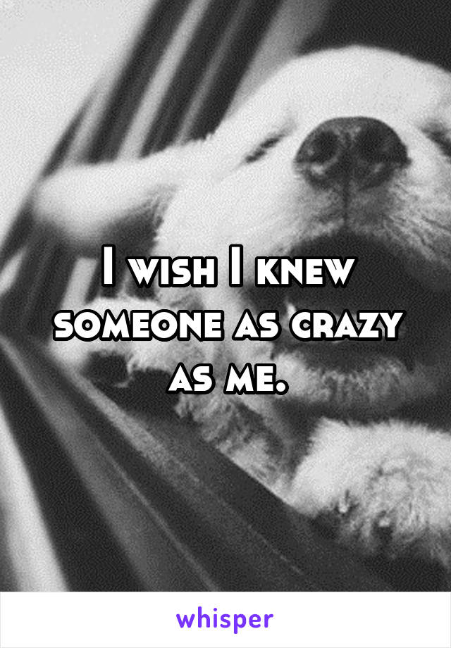 I wish I knew someone as crazy as me.