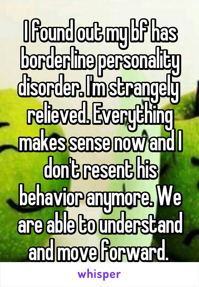 I found out my bf has borderline personality disorder. I'm strangely  relieved. Everything makes sense now and I don't resent his behavior anymore. We are able to understand and move forward. 