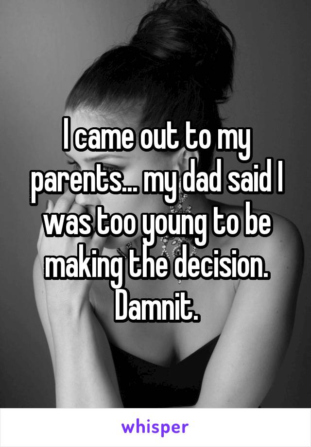 I came out to my parents... my dad said I was too young to be making the decision. Damnit.