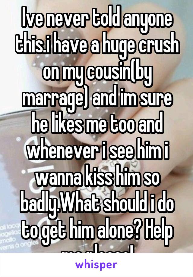 Ive never told anyone this.i have a huge crush on my cousin(by marrage) and im sure he likes me too and whenever i see him i wanna kiss him so badly.What should i do to get him alone? Help me please!