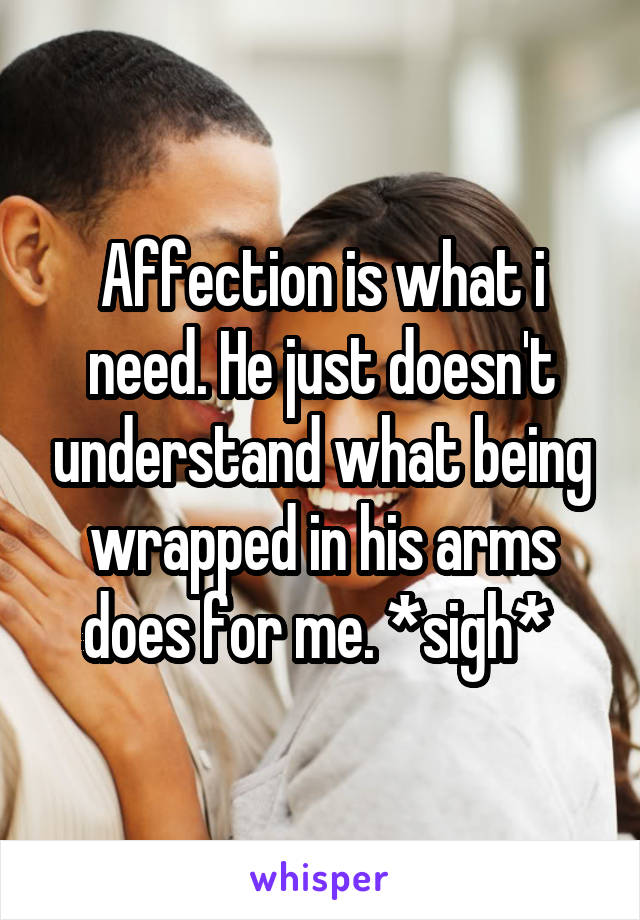 Affection is what i need. He just doesn't understand what being wrapped in his arms does for me. *sigh* 