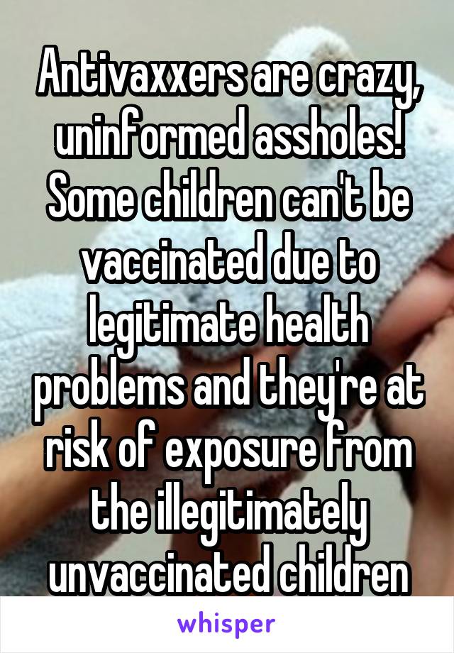 Antivaxxers are crazy, uninformed assholes! Some children can't be vaccinated due to legitimate health problems and they're at risk of exposure from the illegitimately unvaccinated children