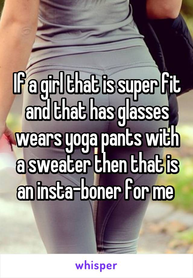 If a girl that is super fit and that has glasses wears yoga pants with a sweater then that is an insta-boner for me 