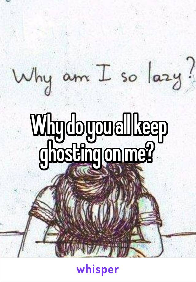 Why do you all keep ghosting on me? 