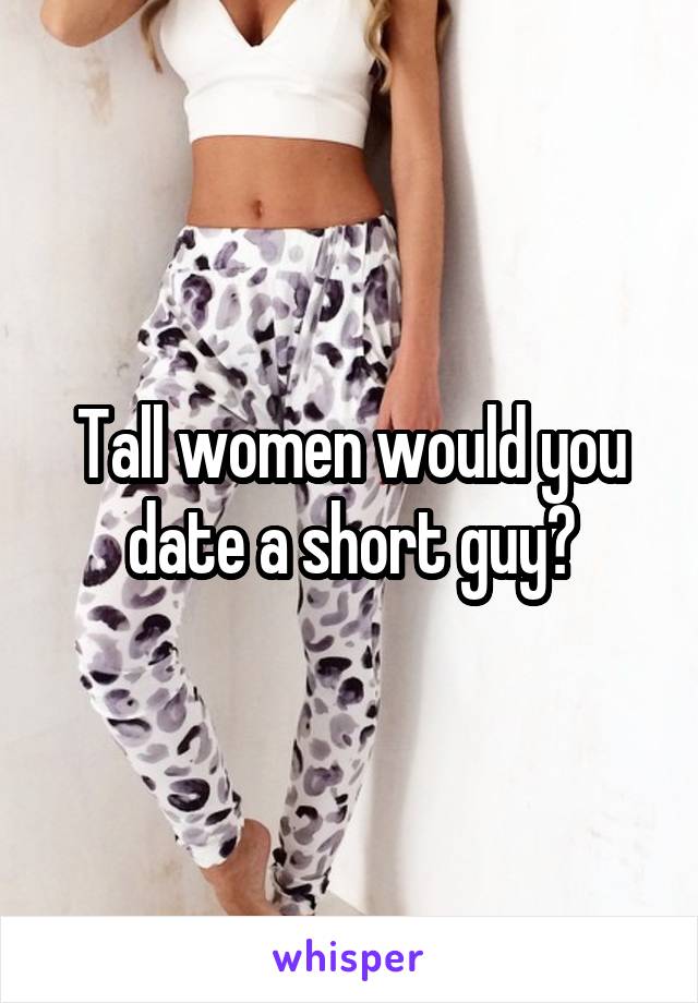 Tall women would you date a short guy?