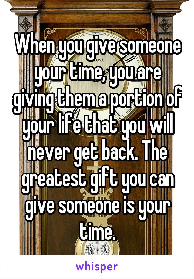 When you give someone your time, you are giving them a portion of your life that you will never get back. The greatest gift you can give someone is your time.