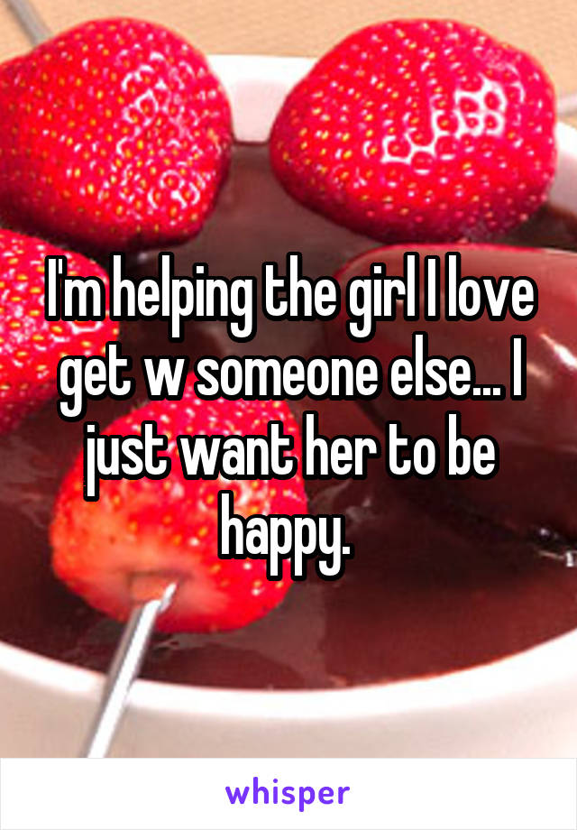 I'm helping the girl I love get w someone else... I just want her to be happy. 