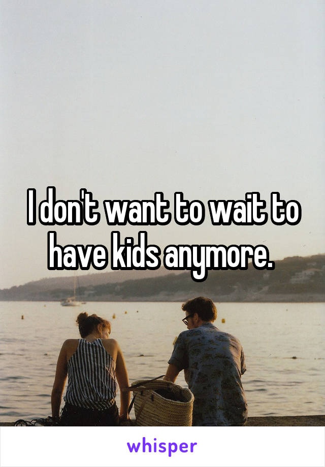 I don't want to wait to have kids anymore. 