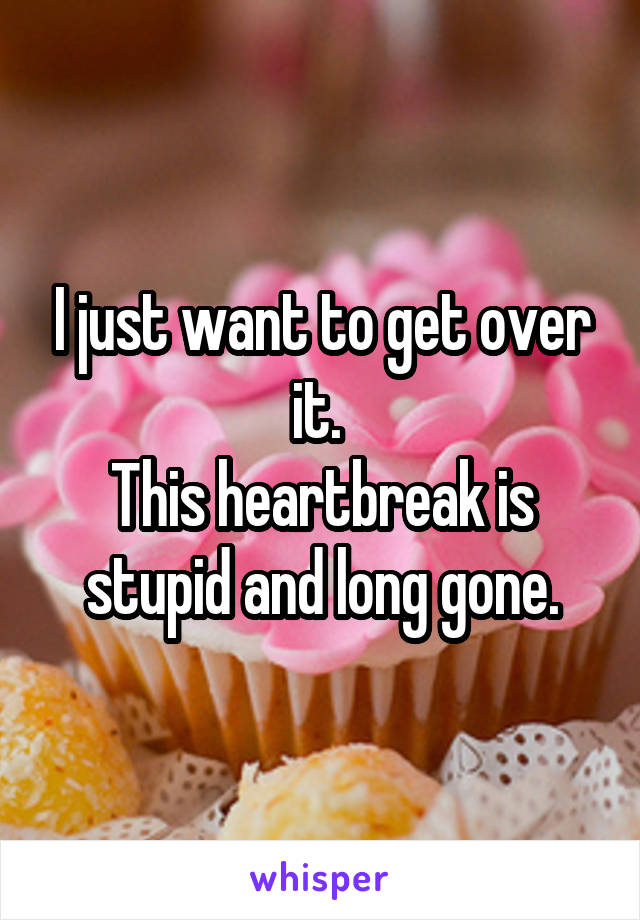 I just want to get over it. 
This heartbreak is stupid and long gone.