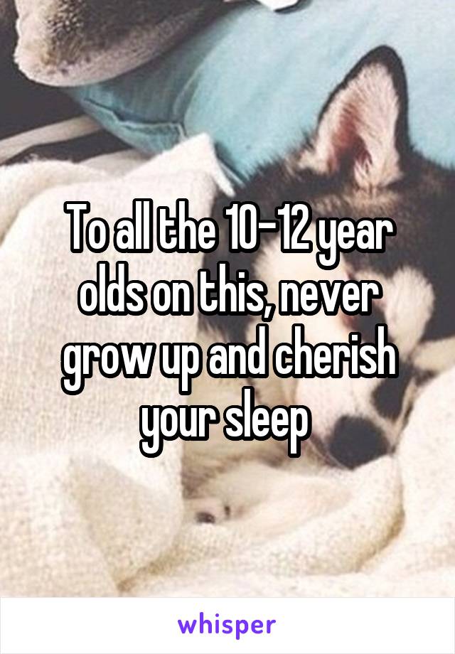 To all the 10-12 year olds on this, never grow up and cherish your sleep 